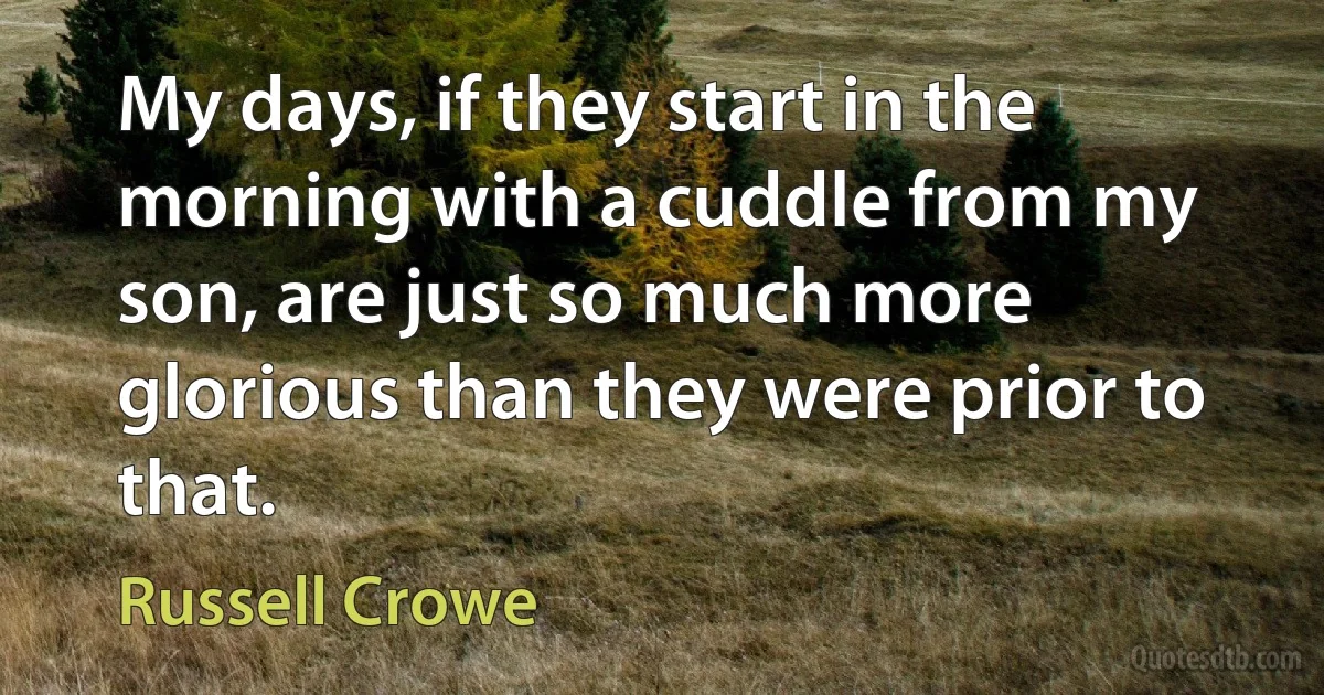 My days, if they start in the morning with a cuddle from my son, are just so much more glorious than they were prior to that. (Russell Crowe)