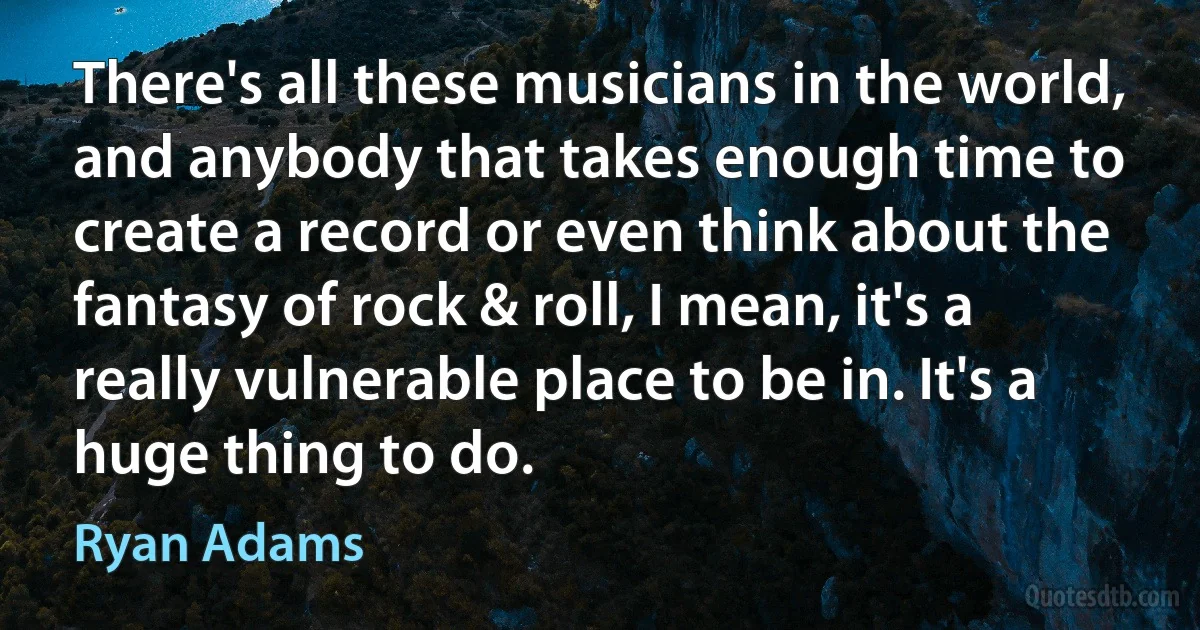 There's all these musicians in the world, and anybody that takes enough time to create a record or even think about the fantasy of rock & roll, I mean, it's a really vulnerable place to be in. It's a huge thing to do. (Ryan Adams)