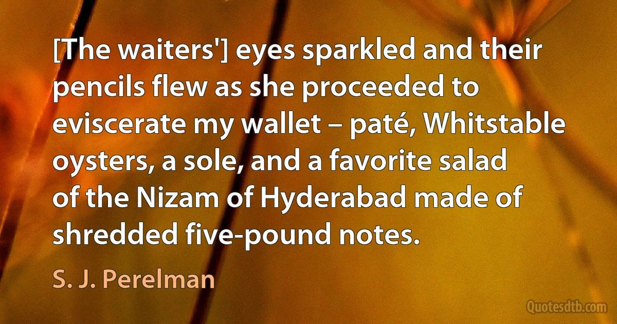 [The waiters'] eyes sparkled and their pencils flew as she proceeded to eviscerate my wallet – paté, Whitstable oysters, a sole, and a favorite salad of the Nizam of Hyderabad made of shredded five-pound notes. (S. J. Perelman)