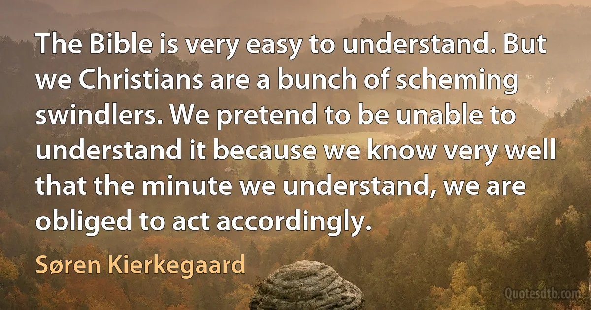 The Bible is very easy to understand. But we Christians are a bunch of scheming swindlers. We pretend to be unable to understand it because we know very well that the minute we understand, we are obliged to act accordingly. (Søren Kierkegaard)