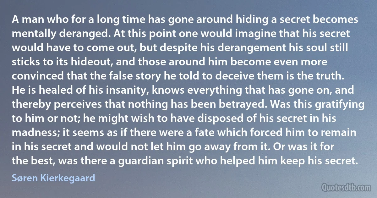 A man who for a long time has gone around hiding a secret becomes mentally deranged. At this point one would imagine that his secret would have to come out, but despite his derangement his soul still sticks to its hideout, and those around him become even more convinced that the false story he told to deceive them is the truth. He is healed of his insanity, knows everything that has gone on, and thereby perceives that nothing has been betrayed. Was this gratifying to him or not; he might wish to have disposed of his secret in his madness; it seems as if there were a fate which forced him to remain in his secret and would not let him go away from it. Or was it for the best, was there a guardian spirit who helped him keep his secret. (Søren Kierkegaard)