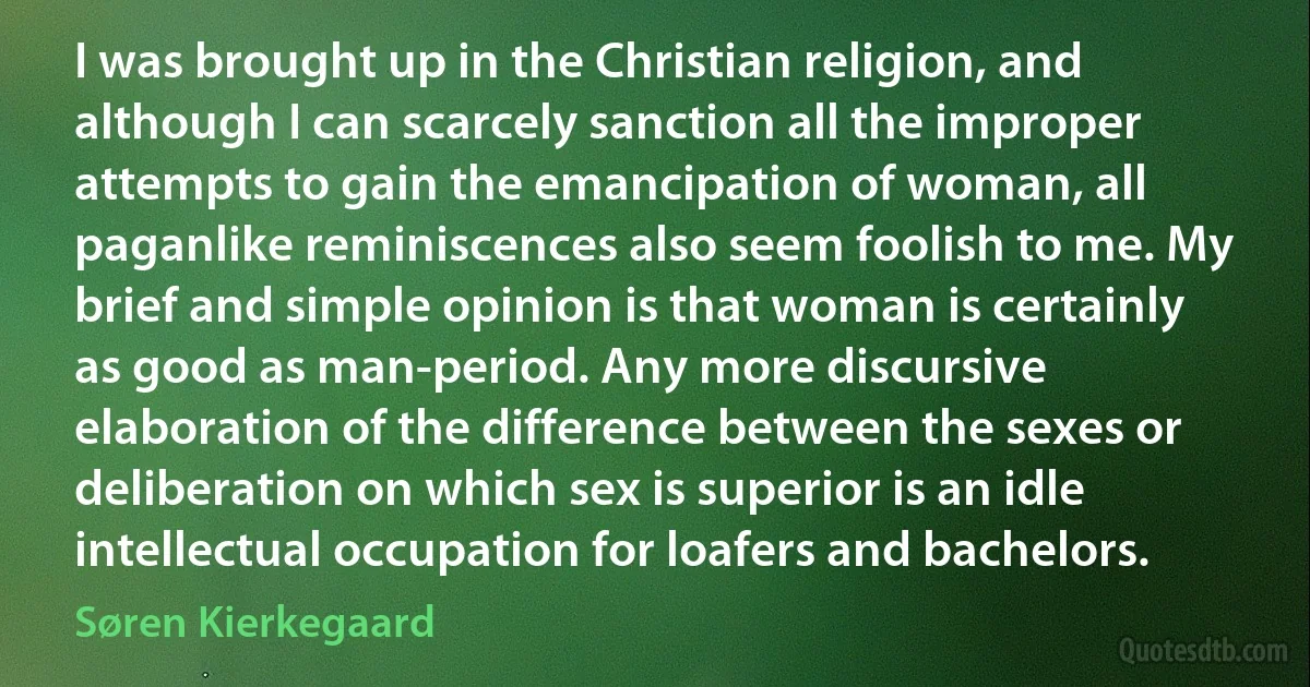 I was brought up in the Christian religion, and although I can scarcely sanction all the improper attempts to gain the emancipation of woman, all paganlike reminiscences also seem foolish to me. My brief and simple opinion is that woman is certainly as good as man-period. Any more discursive elaboration of the difference between the sexes or deliberation on which sex is superior is an idle intellectual occupation for loafers and bachelors. (Søren Kierkegaard)