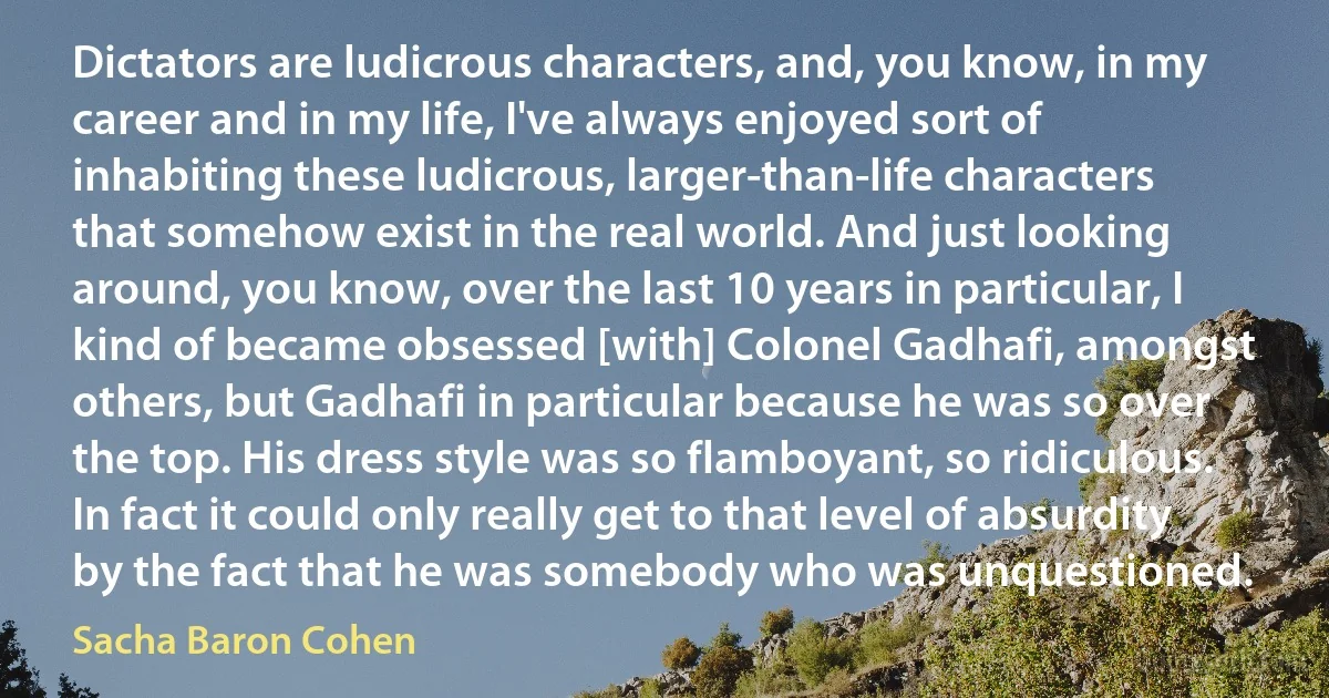 Dictators are ludicrous characters, and, you know, in my career and in my life, I've always enjoyed sort of inhabiting these ludicrous, larger-than-life characters that somehow exist in the real world. And just looking around, you know, over the last 10 years in particular, I kind of became obsessed [with] Colonel Gadhafi, amongst others, but Gadhafi in particular because he was so over the top. His dress style was so flamboyant, so ridiculous. In fact it could only really get to that level of absurdity by the fact that he was somebody who was unquestioned. (Sacha Baron Cohen)
