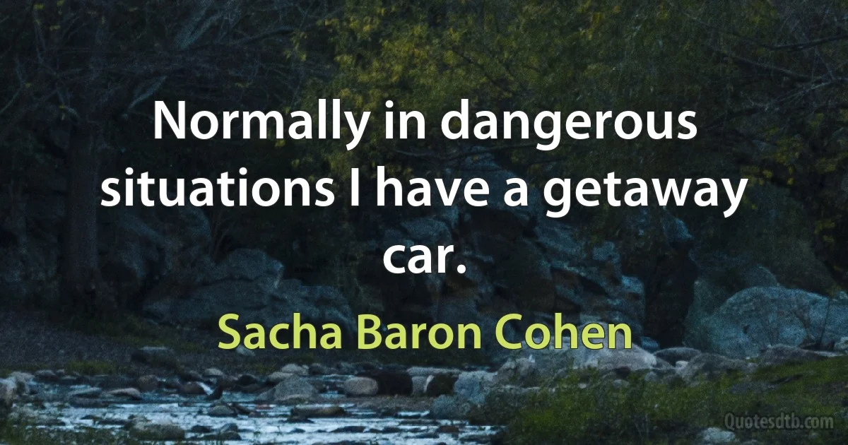 Normally in dangerous situations I have a getaway car. (Sacha Baron Cohen)