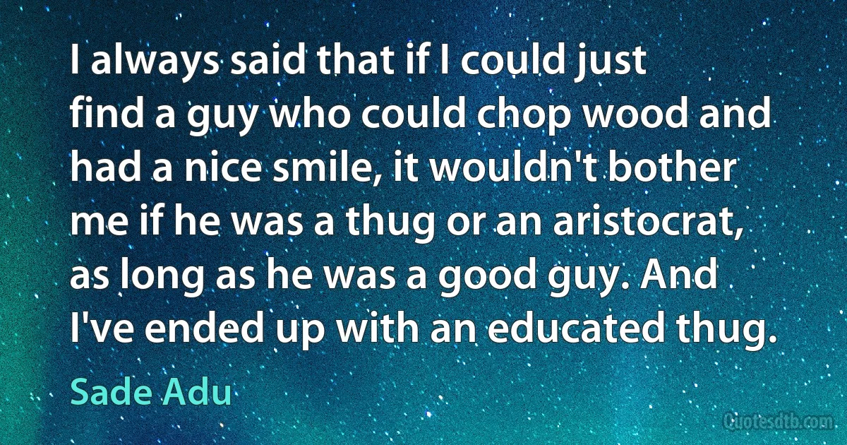 I always said that if I could just find a guy who could chop wood and had a nice smile, it wouldn't bother me if he was a thug or an aristocrat, as long as he was a good guy. And I've ended up with an educated thug. (Sade Adu)