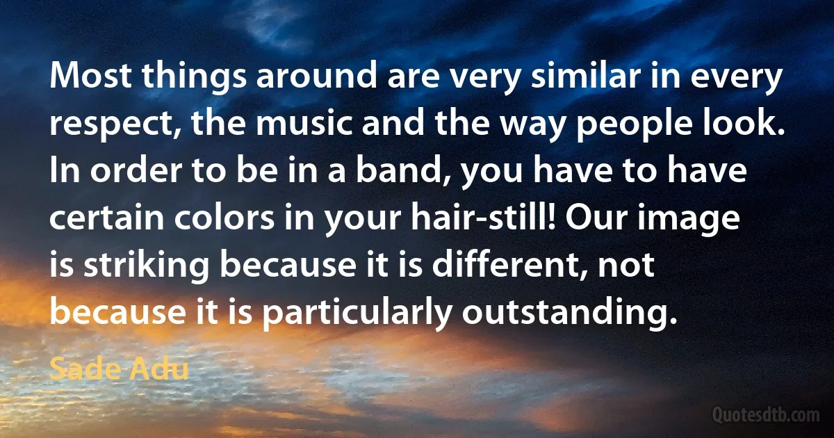 Most things around are very similar in every respect, the music and the way people look. In order to be in a band, you have to have certain colors in your hair-still! Our image is striking because it is different, not because it is particularly outstanding. (Sade Adu)