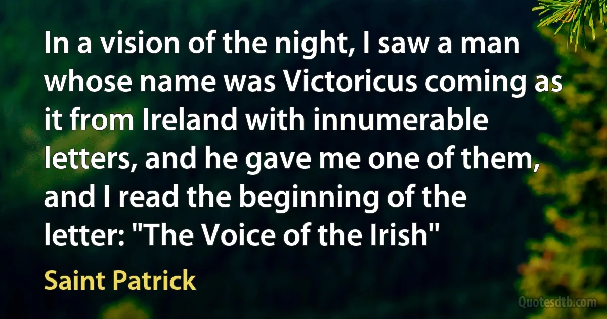 In a vision of the night, I saw a man whose name was Victoricus coming as it from Ireland with innumerable letters, and he gave me one of them, and I read the beginning of the letter: "The Voice of the Irish" (Saint Patrick)