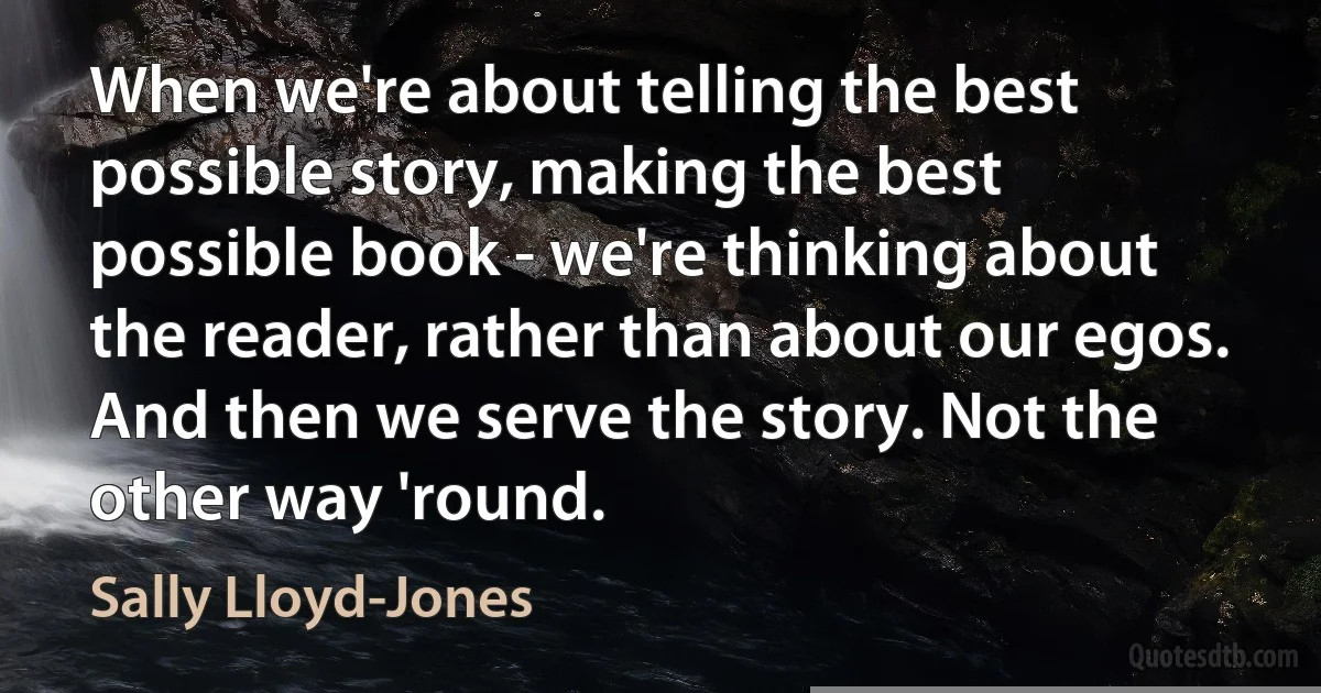 When we're about telling the best possible story, making the best possible book - we're thinking about the reader, rather than about our egos. And then we serve the story. Not the other way 'round. (Sally Lloyd-Jones)