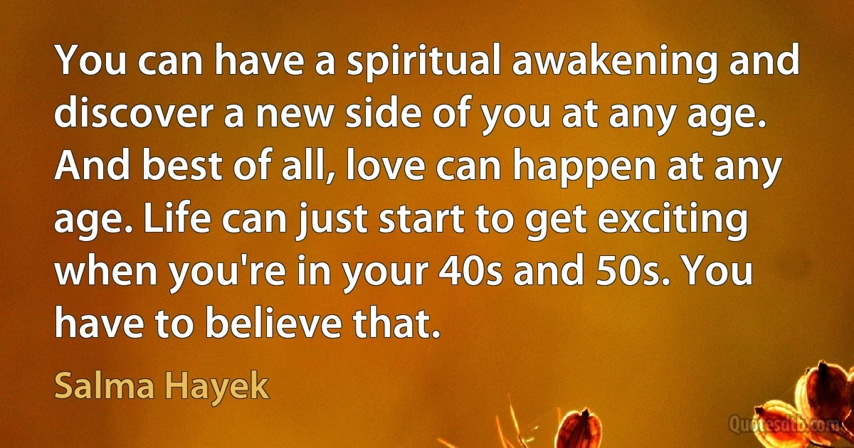 You can have a spiritual awakening and discover a new side of you at any age. And best of all, love can happen at any age. Life can just start to get exciting when you're in your 40s and 50s. You have to believe that. (Salma Hayek)