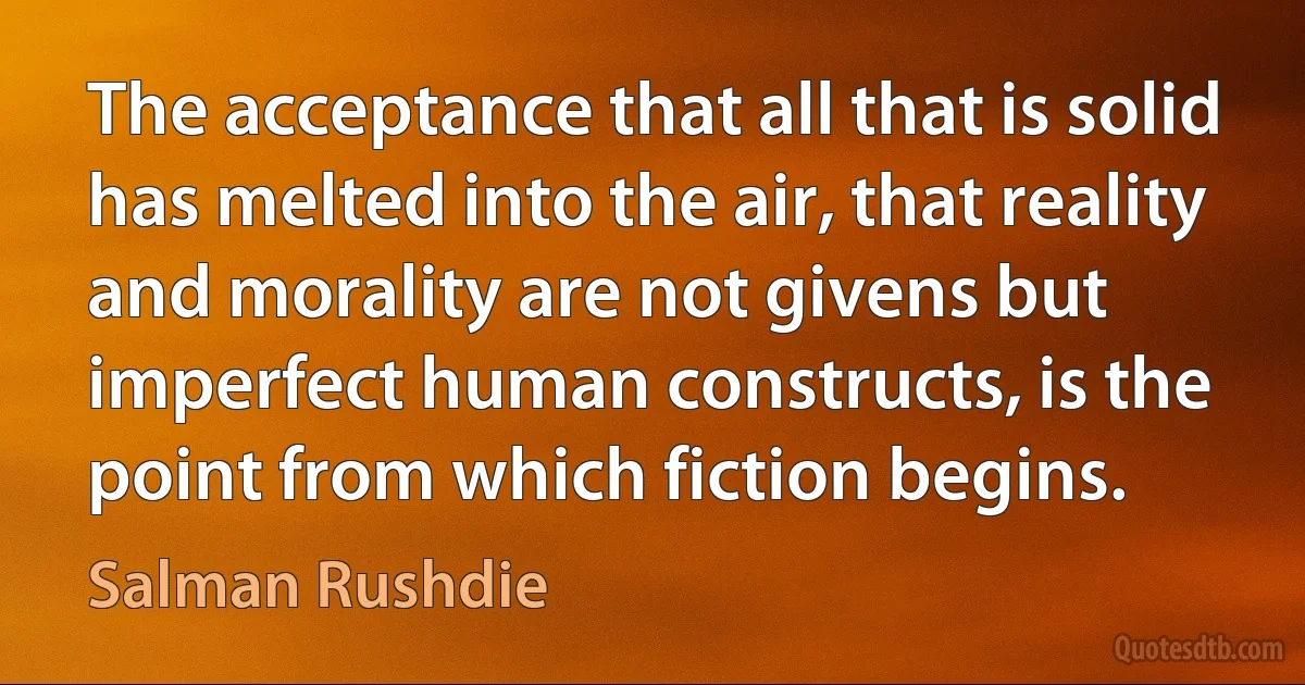 The acceptance that all that is solid has melted into the air, that reality and morality are not givens but imperfect human constructs, is the point from which fiction begins. (Salman Rushdie)