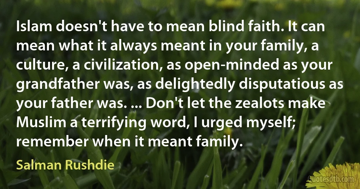 Islam doesn't have to mean blind faith. It can mean what it always meant in your family, a culture, a civilization, as open-minded as your grandfather was, as delightedly disputatious as your father was. ... Don't let the zealots make Muslim a terrifying word, I urged myself; remember when it meant family. (Salman Rushdie)