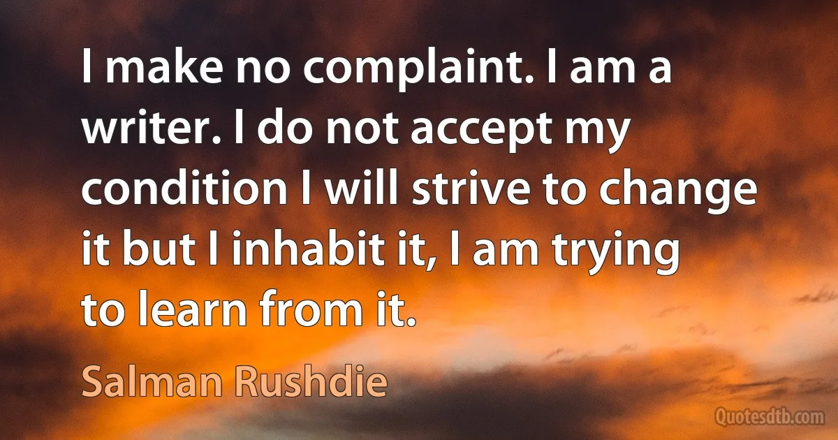 I make no complaint. I am a writer. I do not accept my condition I will strive to change it but I inhabit it, I am trying to learn from it. (Salman Rushdie)