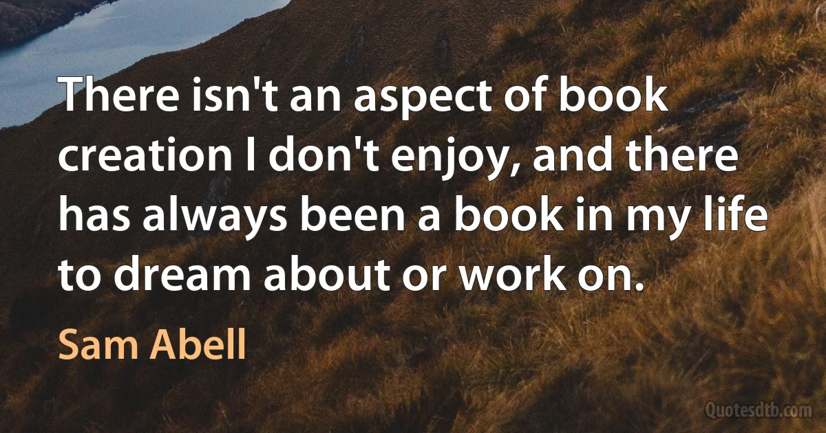 There isn't an aspect of book creation I don't enjoy, and there has always been a book in my life to dream about or work on. (Sam Abell)