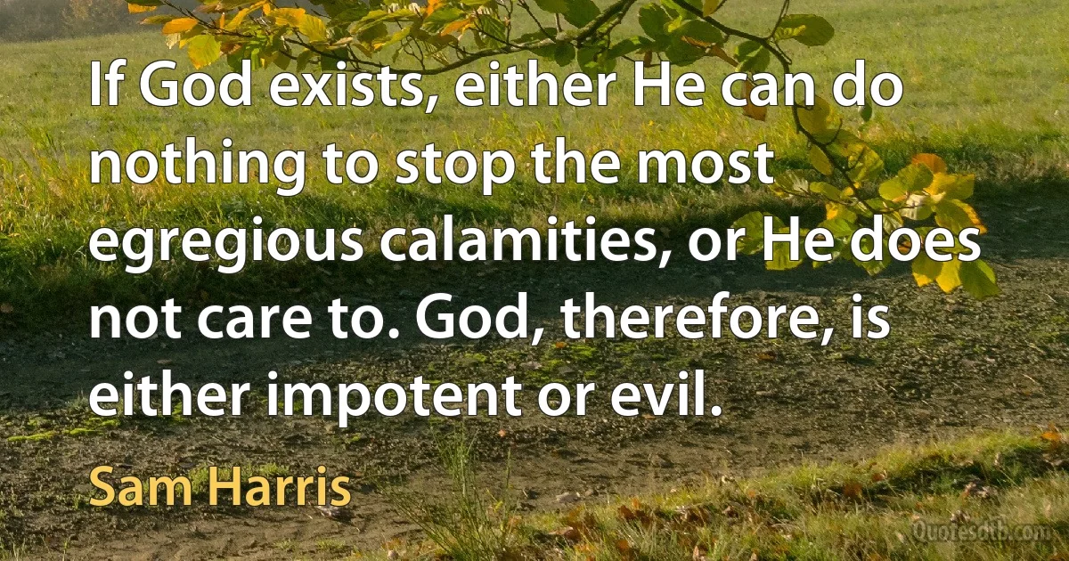 If God exists, either He can do nothing to stop the most egregious calamities, or He does not care to. God, therefore, is either impotent or evil. (Sam Harris)