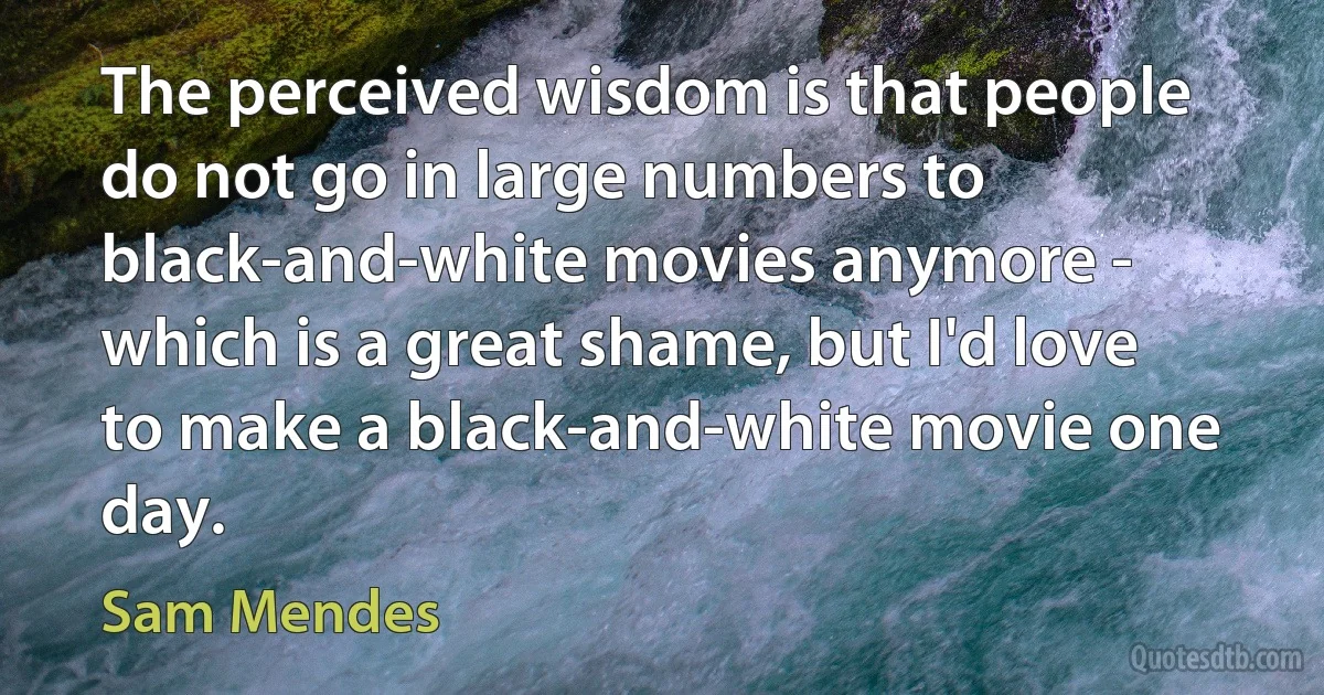 The perceived wisdom is that people do not go in large numbers to black-and-white movies anymore - which is a great shame, but I'd love to make a black-and-white movie one day. (Sam Mendes)