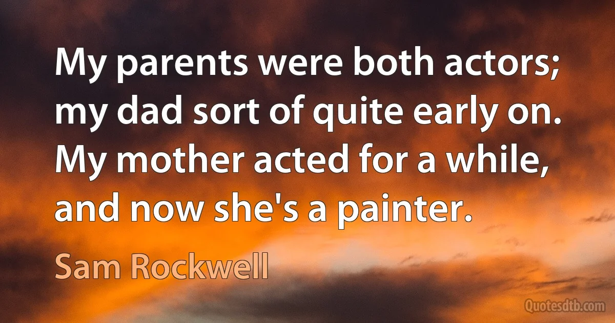 My parents were both actors; my dad sort of quite early on. My mother acted for a while, and now she's a painter. (Sam Rockwell)