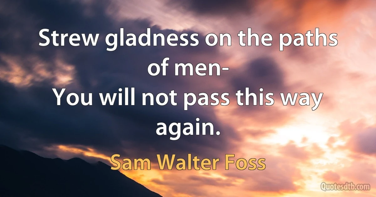 Strew gladness on the paths of men-
You will not pass this way again. (Sam Walter Foss)