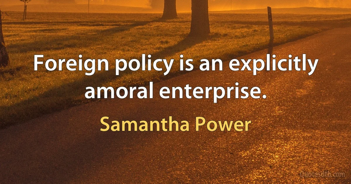 Foreign policy is an explicitly amoral enterprise. (Samantha Power)