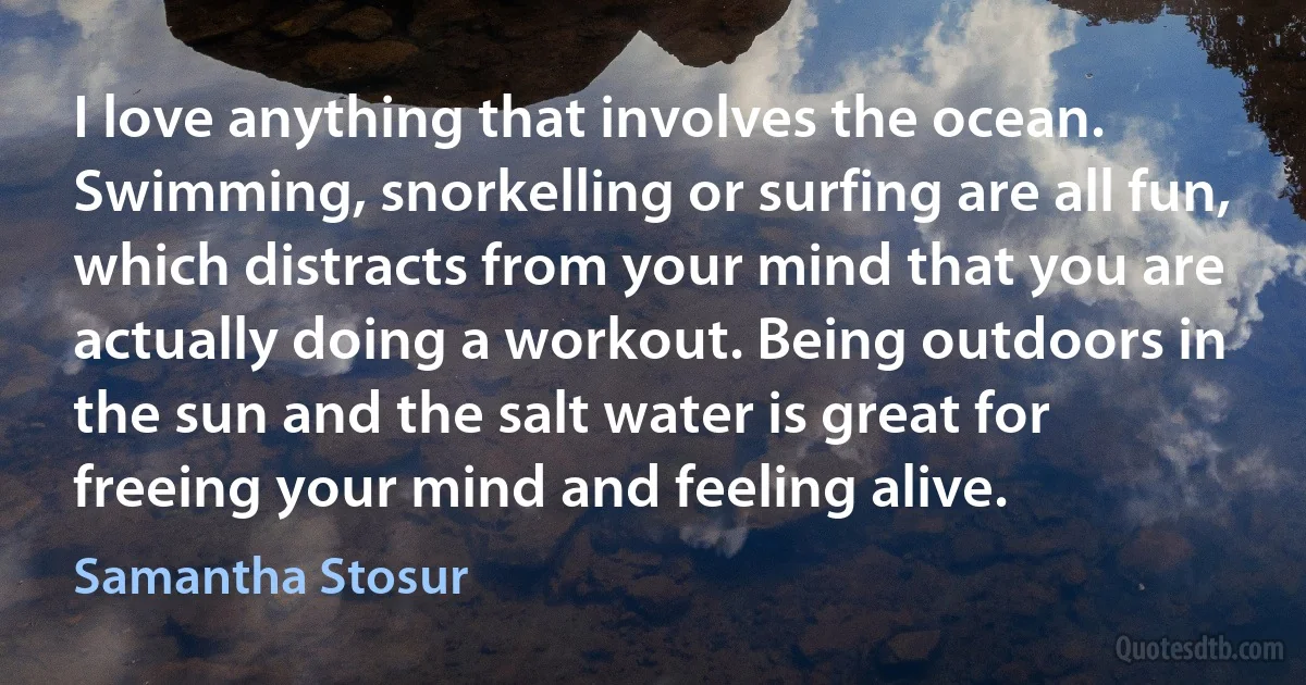 I love anything that involves the ocean. Swimming, snorkelling or surfing are all fun, which distracts from your mind that you are actually doing a workout. Being outdoors in the sun and the salt water is great for freeing your mind and feeling alive. (Samantha Stosur)