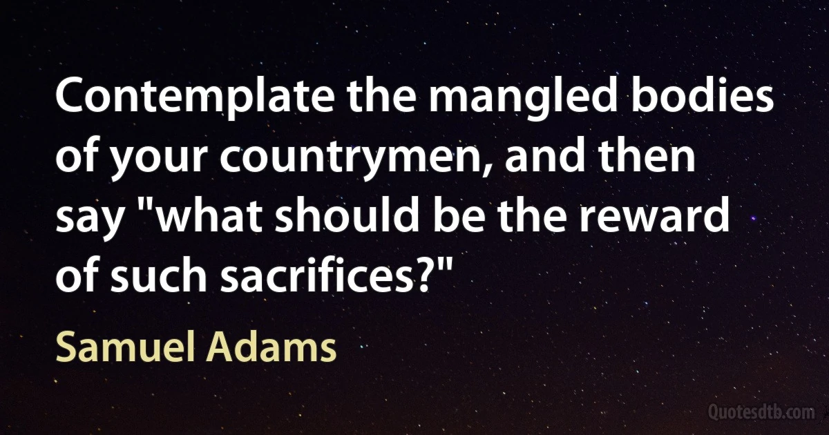 Contemplate the mangled bodies of your countrymen, and then say "what should be the reward of such sacrifices?" (Samuel Adams)