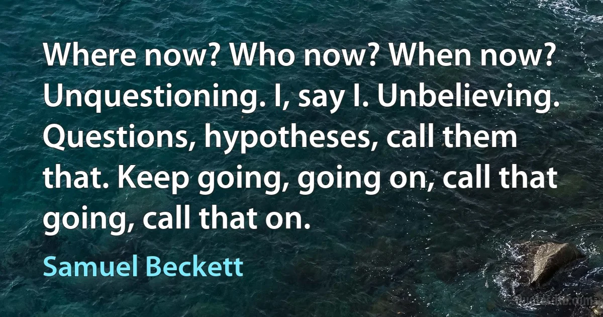 Where now? Who now? When now? Unquestioning. I, say I. Unbelieving. Questions, hypotheses, call them that. Keep going, going on, call that going, call that on. (Samuel Beckett)