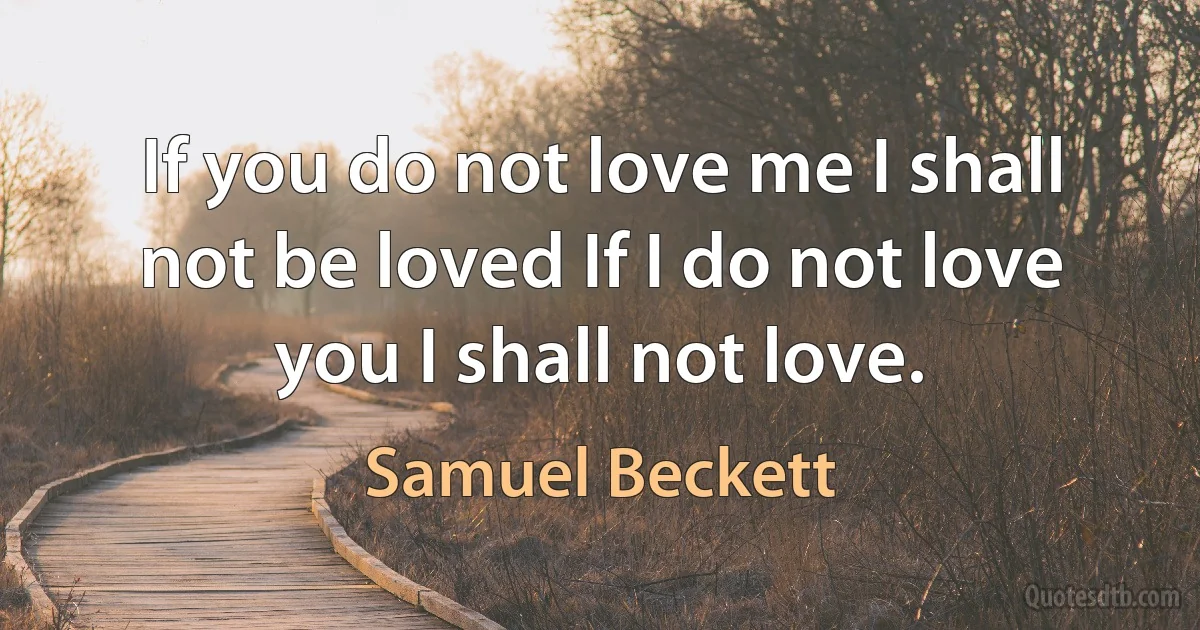 If you do not love me I shall not be loved If I do not love you I shall not love. (Samuel Beckett)