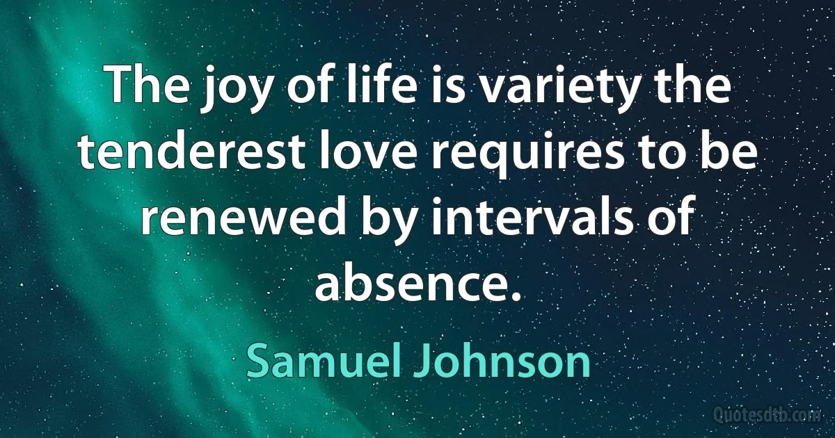 The joy of life is variety the tenderest love requires to be renewed by intervals of absence. (Samuel Johnson)