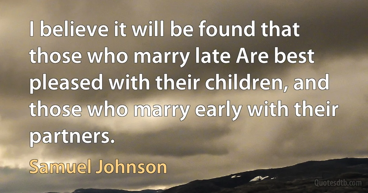 I believe it will be found that those who marry late Are best pleased with their children, and those who marry early with their partners. (Samuel Johnson)