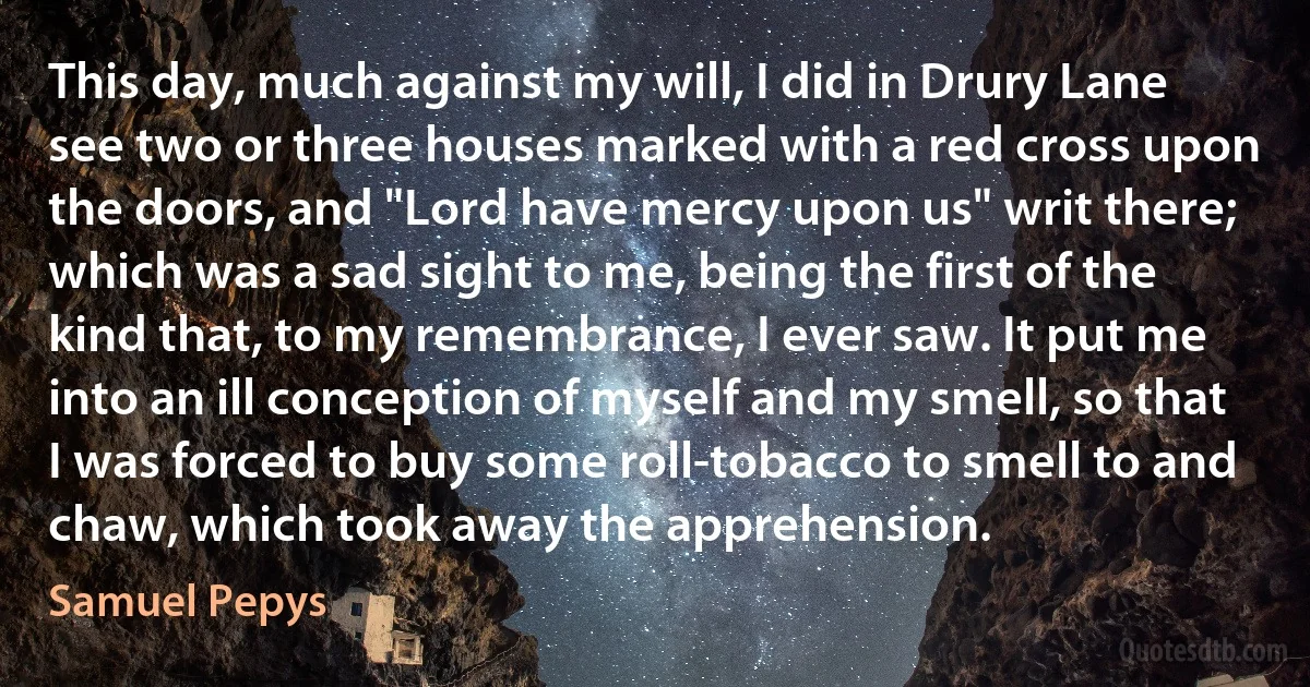 This day, much against my will, I did in Drury Lane see two or three houses marked with a red cross upon the doors, and "Lord have mercy upon us" writ there; which was a sad sight to me, being the first of the kind that, to my remembrance, I ever saw. It put me into an ill conception of myself and my smell, so that I was forced to buy some roll-tobacco to smell to and chaw, which took away the apprehension. (Samuel Pepys)