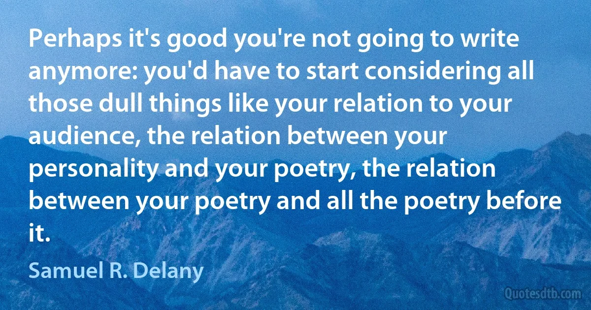 Perhaps it's good you're not going to write anymore: you'd have to start considering all those dull things like your relation to your audience, the relation between your personality and your poetry, the relation between your poetry and all the poetry before it. (Samuel R. Delany)