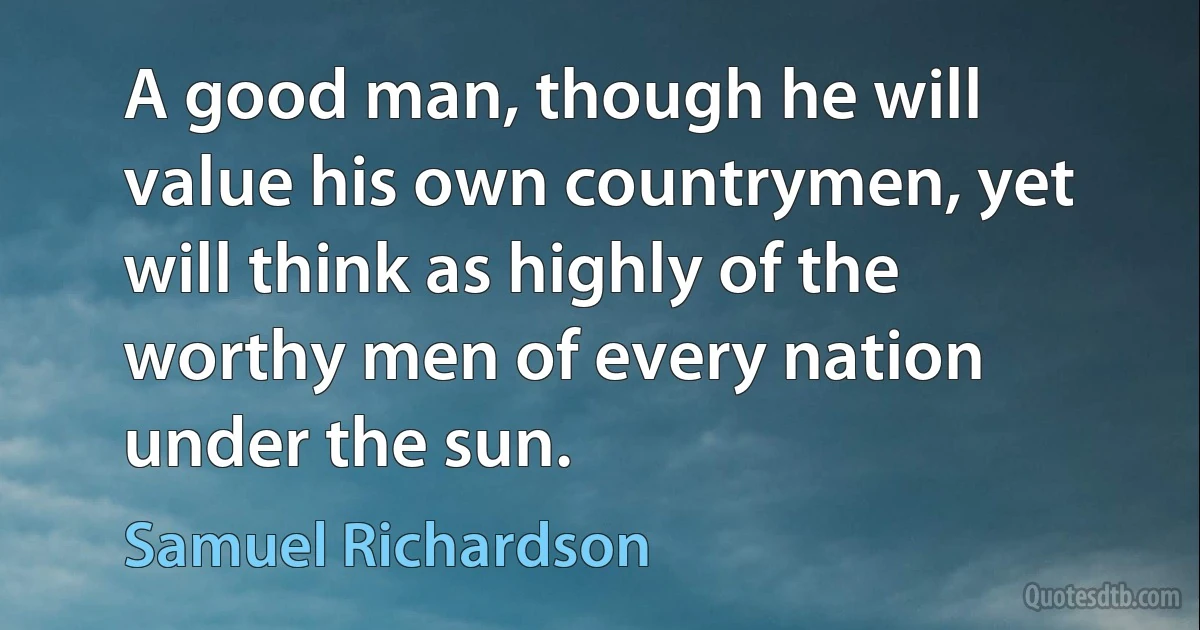 A good man, though he will value his own countrymen, yet will think as highly of the worthy men of every nation under the sun. (Samuel Richardson)