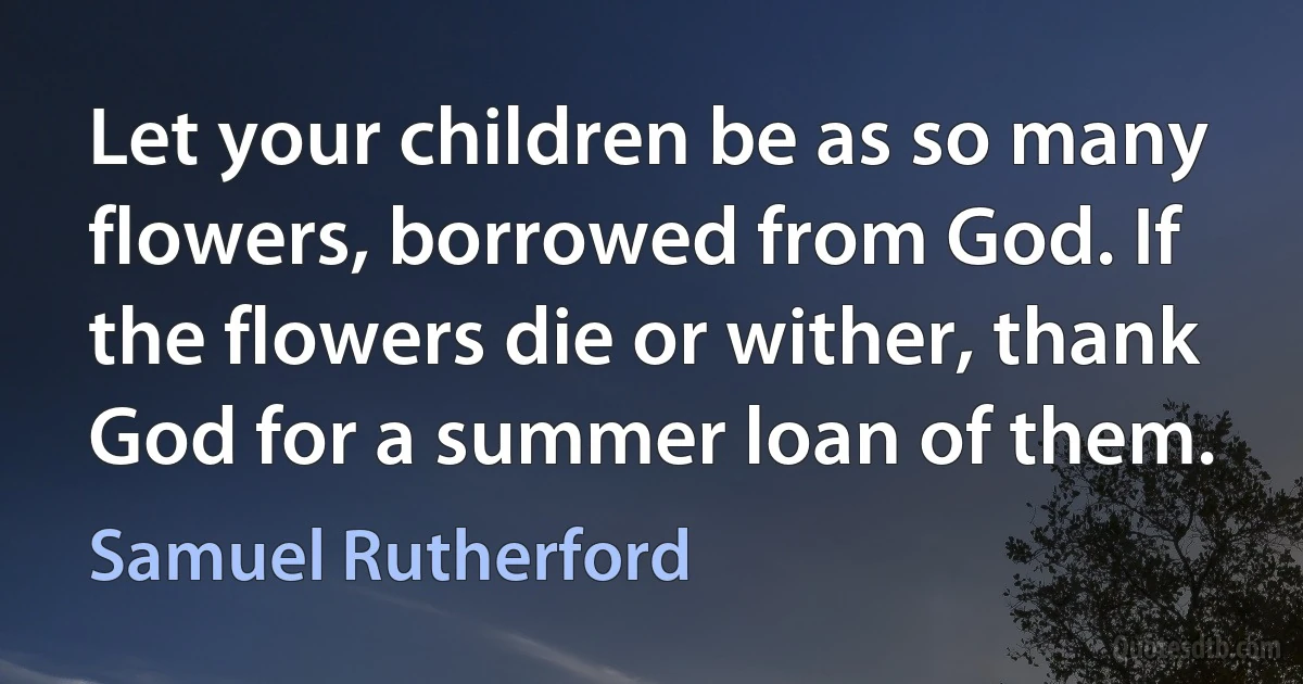 Let your children be as so many flowers, borrowed from God. If the flowers die or wither, thank God for a summer loan of them. (Samuel Rutherford)