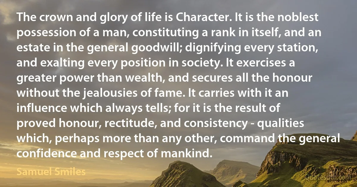 The crown and glory of life is Character. It is the noblest possession of a man, constituting a rank in itself, and an estate in the general goodwill; dignifying every station, and exalting every position in society. It exercises a greater power than wealth, and secures all the honour without the jealousies of fame. It carries with it an influence which always tells; for it is the result of proved honour, rectitude, and consistency - qualities which, perhaps more than any other, command the general confidence and respect of mankind. (Samuel Smiles)