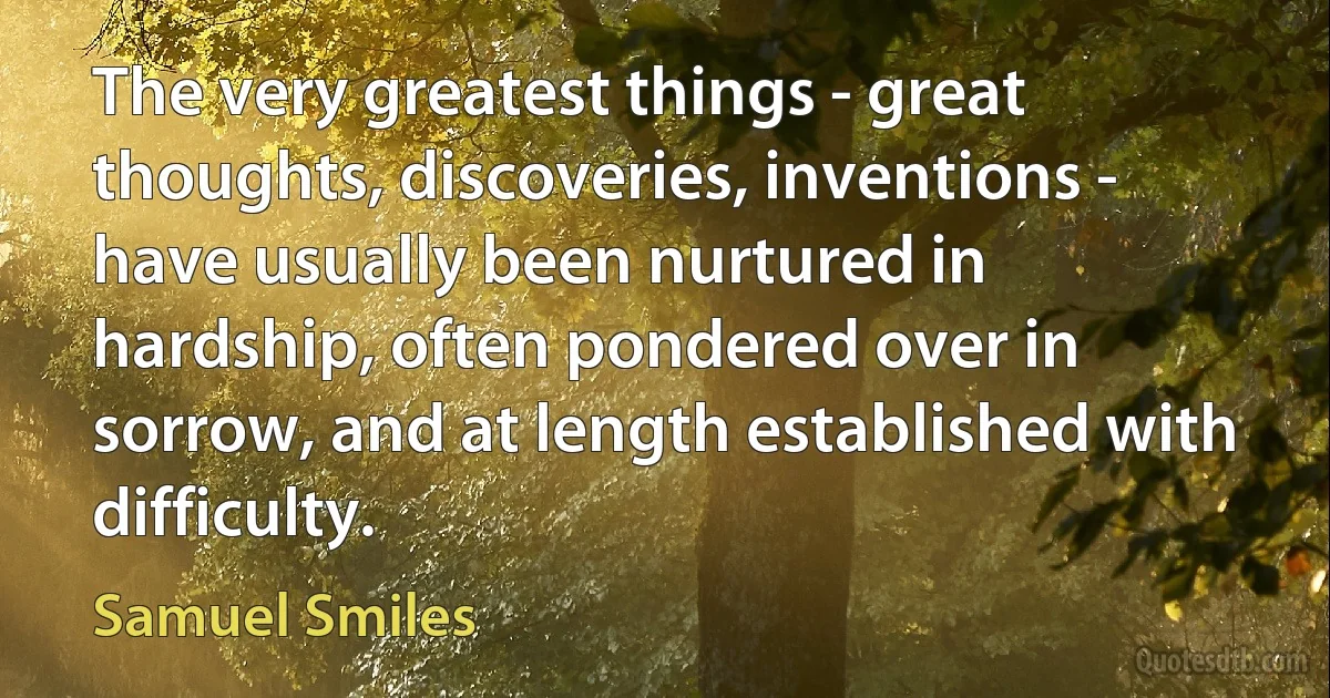 The very greatest things - great thoughts, discoveries, inventions - have usually been nurtured in hardship, often pondered over in sorrow, and at length established with difficulty. (Samuel Smiles)