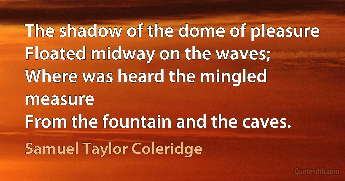 The shadow of the dome of pleasure
Floated midway on the waves;
Where was heard the mingled measure
From the fountain and the caves. (Samuel Taylor Coleridge)