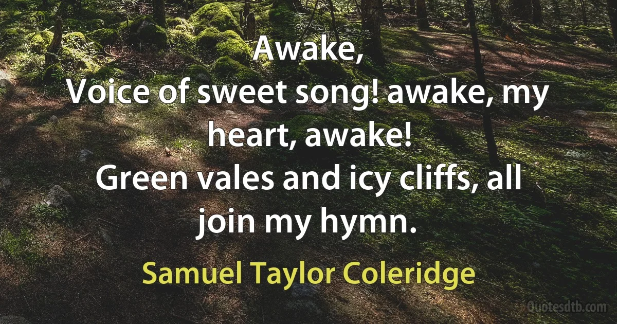 Awake,
Voice of sweet song! awake, my heart, awake!
Green vales and icy cliffs, all join my hymn. (Samuel Taylor Coleridge)