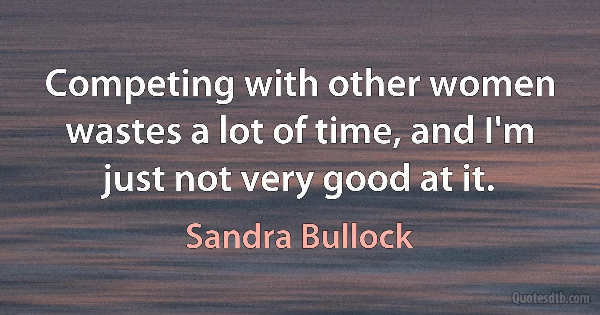 Competing with other women wastes a lot of time, and I'm just not very good at it. (Sandra Bullock)