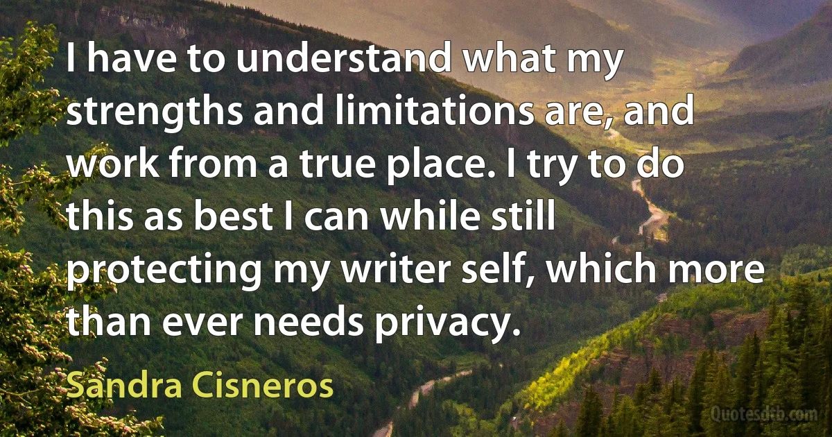 I have to understand what my strengths and limitations are, and work from a true place. I try to do this as best I can while still protecting my writer self, which more than ever needs privacy. (Sandra Cisneros)