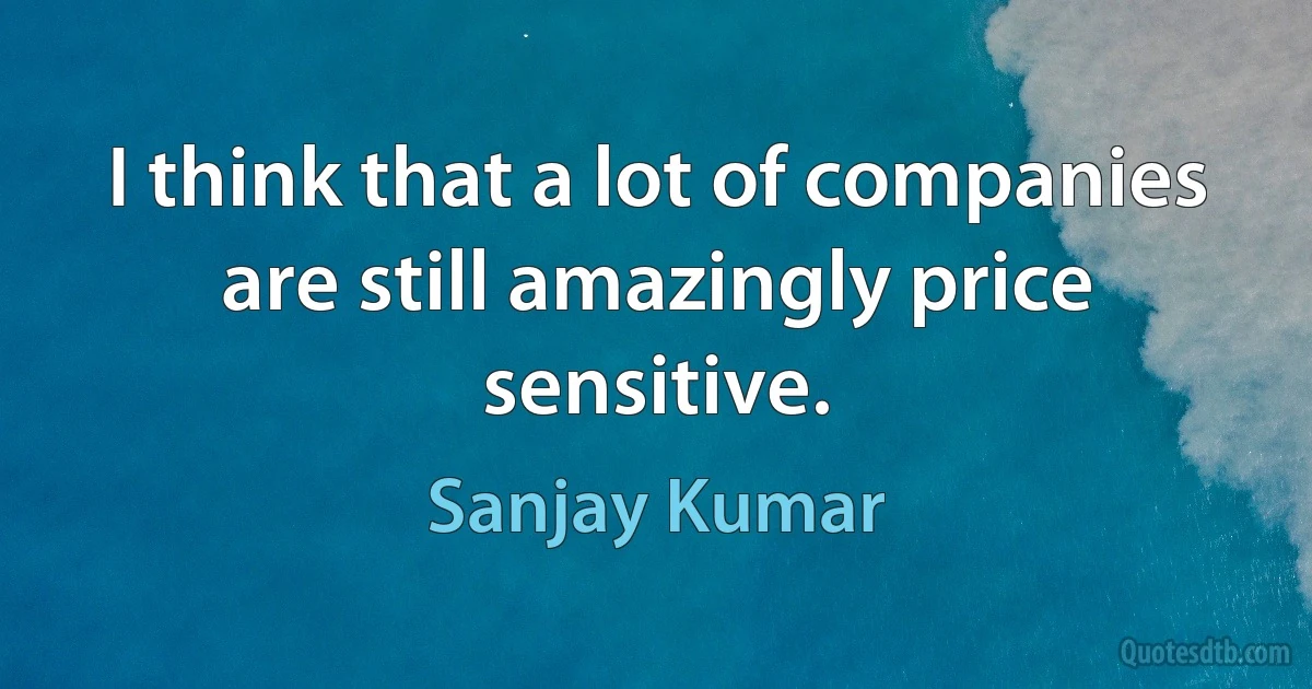 I think that a lot of companies are still amazingly price sensitive. (Sanjay Kumar)