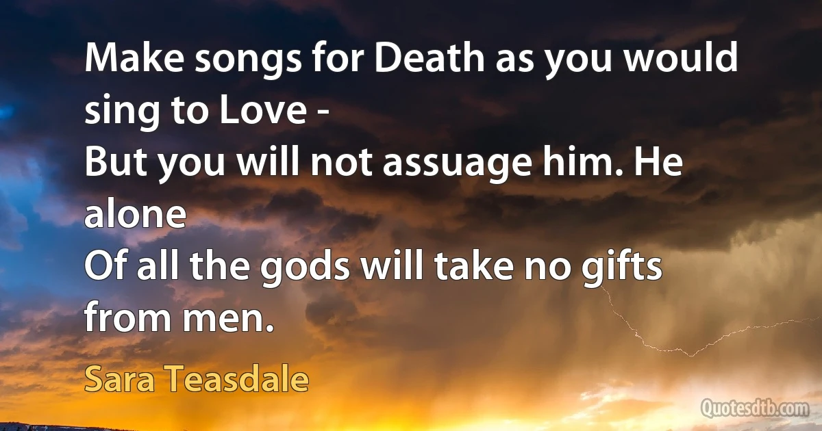 Make songs for Death as you would sing to Love -
But you will not assuage him. He alone
Of all the gods will take no gifts from men. (Sara Teasdale)