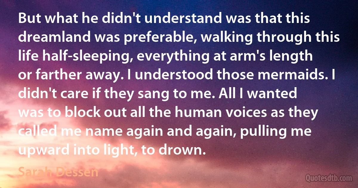 But what he didn't understand was that this dreamland was preferable, walking through this life half-sleeping, everything at arm's length or farther away. I understood those mermaids. I didn't care if they sang to me. All I wanted was to block out all the human voices as they called me name again and again, pulling me upward into light, to drown. (Sarah Dessen)