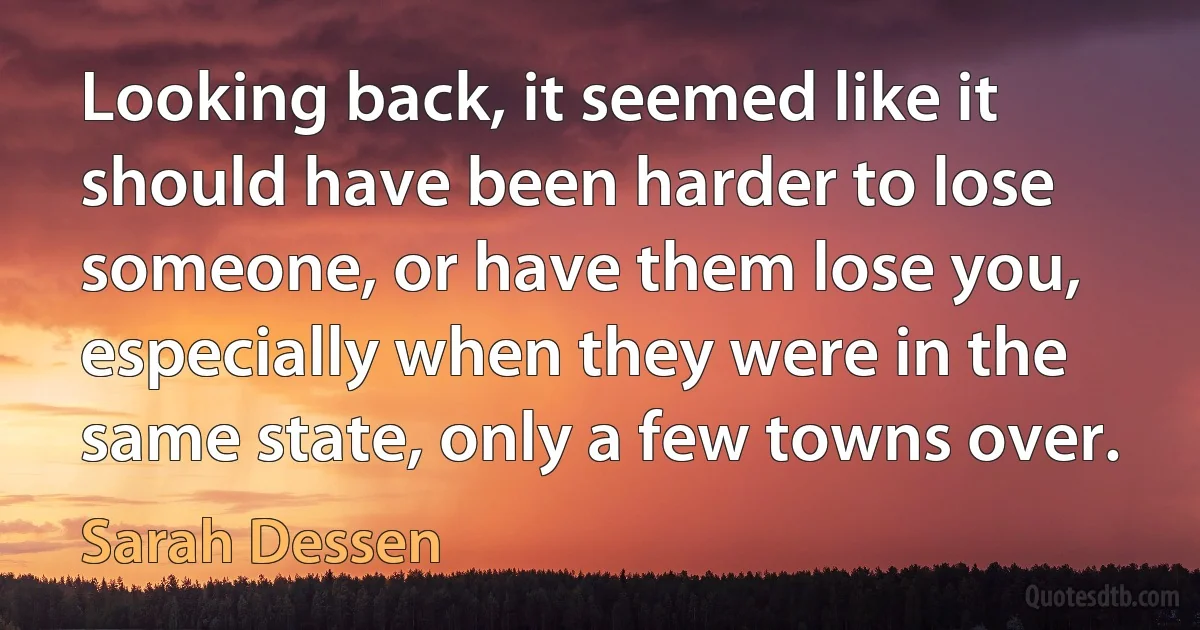 Looking back, it seemed like it should have been harder to lose someone, or have them lose you, especially when they were in the same state, only a few towns over. (Sarah Dessen)