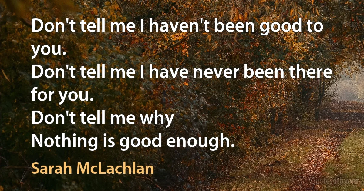 Don't tell me I haven't been good to you.
Don't tell me I have never been there for you.
Don't tell me why
Nothing is good enough. (Sarah McLachlan)