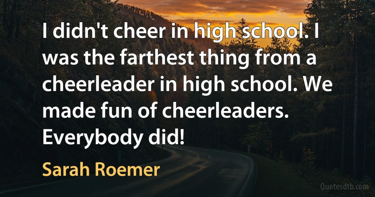 I didn't cheer in high school. I was the farthest thing from a cheerleader in high school. We made fun of cheerleaders. Everybody did! (Sarah Roemer)