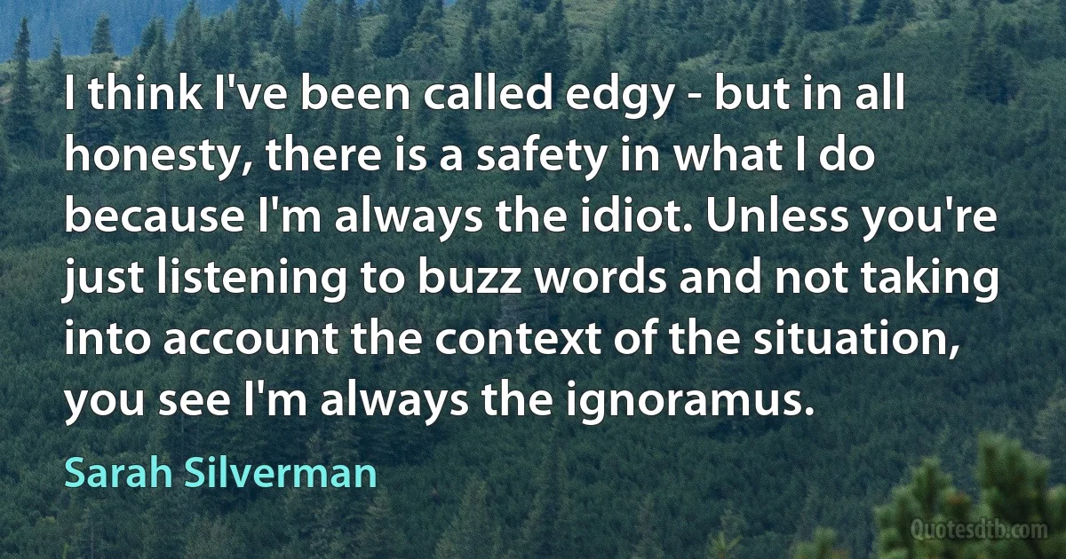 I think I've been called edgy - but in all honesty, there is a safety in what I do because I'm always the idiot. Unless you're just listening to buzz words and not taking into account the context of the situation, you see I'm always the ignoramus. (Sarah Silverman)