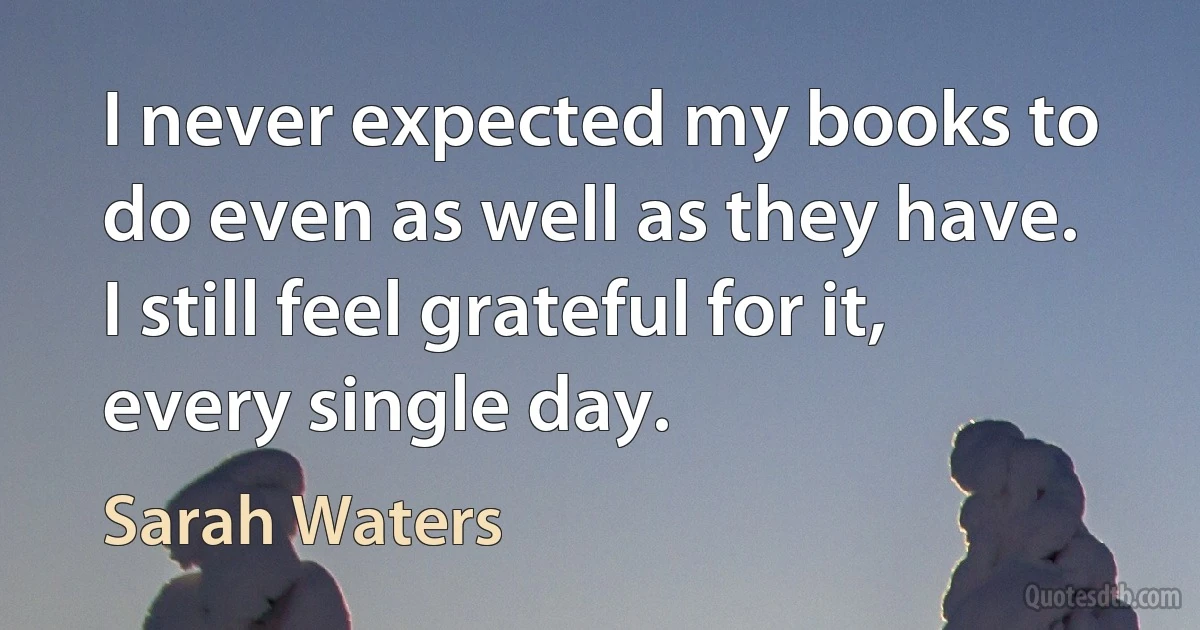 I never expected my books to do even as well as they have. I still feel grateful for it, every single day. (Sarah Waters)