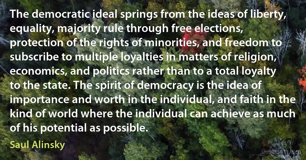 The democratic ideal springs from the ideas of liberty, equality, majority rule through free elections, protection of the rights of minorities, and freedom to subscribe to multiple loyalties in matters of religion, economics, and politics rather than to a total loyalty to the state. The spirit of democracy is the idea of importance and worth in the individual, and faith in the kind of world where the individual can achieve as much of his potential as possible. (Saul Alinsky)