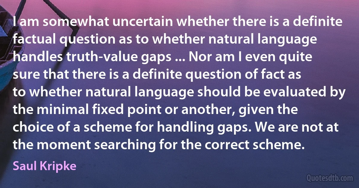 I am somewhat uncertain whether there is a definite factual question as to whether natural language handles truth-value gaps ... Nor am I even quite sure that there is a definite question of fact as to whether natural language should be evaluated by the minimal fixed point or another, given the choice of a scheme for handling gaps. We are not at the moment searching for the correct scheme. (Saul Kripke)