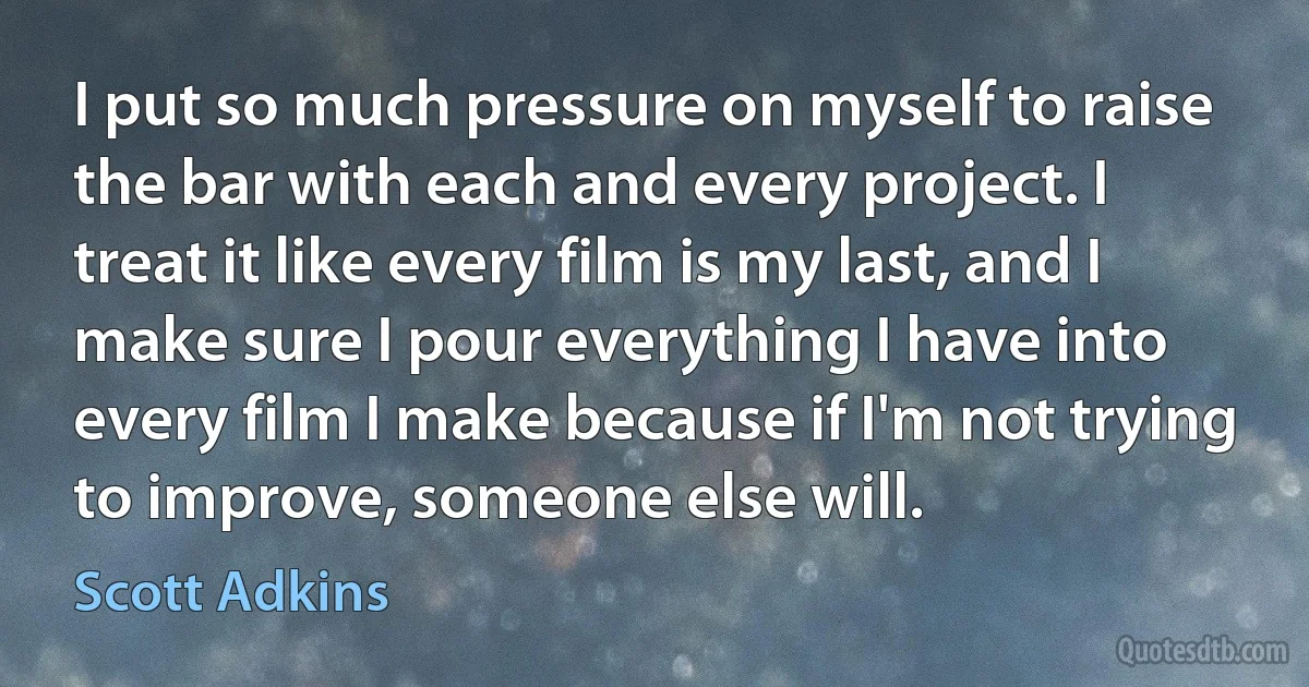 I put so much pressure on myself to raise the bar with each and every project. I treat it like every film is my last, and I make sure I pour everything I have into every film I make because if I'm not trying to improve, someone else will. (Scott Adkins)