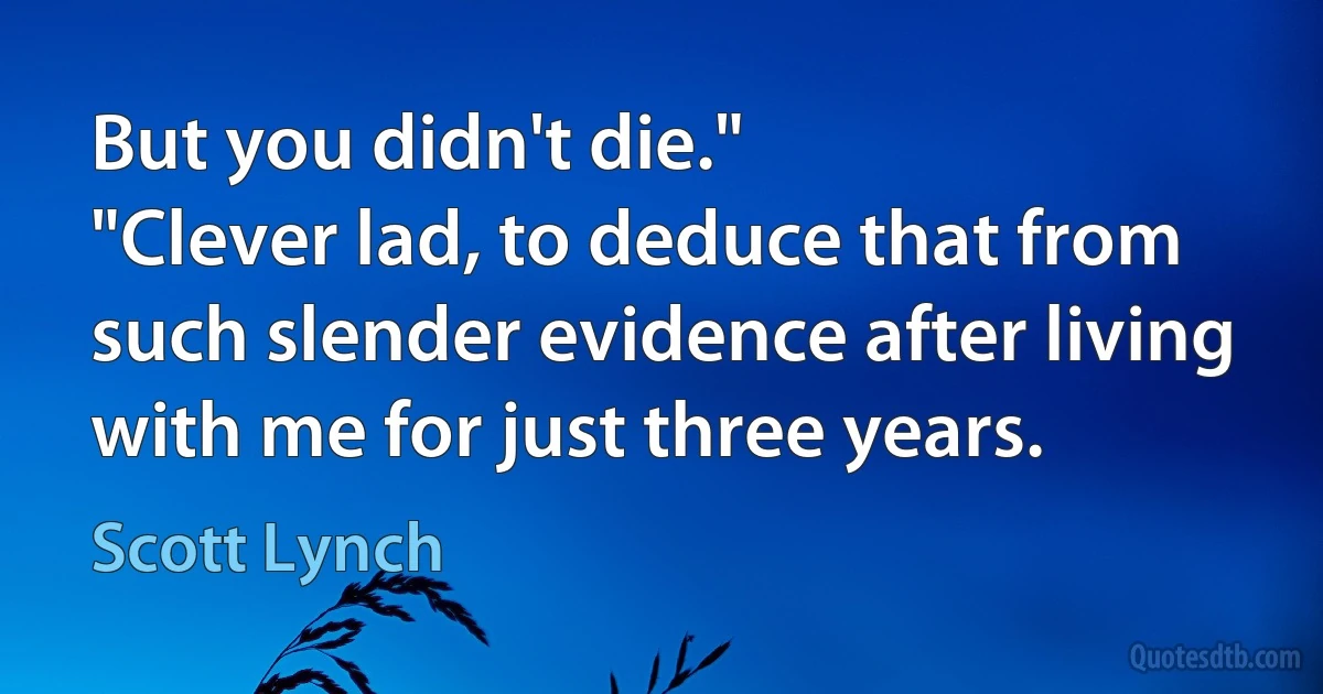 But you didn't die."
"Clever lad, to deduce that from such slender evidence after living with me for just three years. (Scott Lynch)